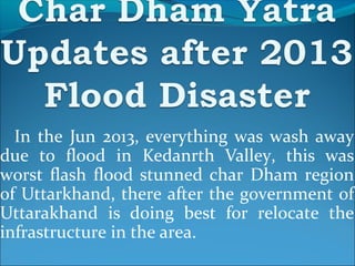 In the Jun 2013, everything was wash away
due to flood in Kedanrth Valley, this was
worst flash flood stunned char Dham region
of Uttarkhand, there after the government of
Uttarakhand is doing best for relocate the
infrastructure in the area.
 