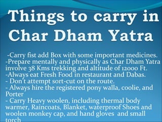 -Carry fist add Box with some important medicines.
-Prepare mentally and physically as Char Dham Yatra
involve 38 Kms trekking and altitude of 12000 Ft.
-Always eat Fresh Food in restaurant and Dabas.
- Don’t attempt sort-cut on the route.
- Always hire the registered pony walla, coolie, and
Porter
- Carry Heavy woolen, including thermal body
warmer, Raincoats, Blanket, waterproof Shoes and
woolen monkey cap, and hand gloves and small
 