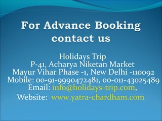 Holidays Trip
P-41, Acharya Niketan Market
Mayur Vihar Phase -1, New Delhi -110092
Mobile: 00-91-9990472481, 00-011-43025489
Email: info@holidays-trip.com,
Website: www.yatra-chardham.com
 