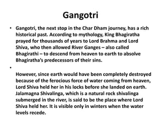 Gangotri
• Gangotri, the next stop in the Char Dham journey, has a rich
historical past. According to mythology, King Bhagiratha
prayed for thousands of years to Lord Brahma and Lord
Shiva, who then allowed River Ganges – also called
Bhagirathi – to descend from heaven to earth to absolve
Bhagiratha’s predecessors of their sins.
•
However, since earth would have been completely destroyed
because of the ferocious force of water coming from heaven,
Lord Shiva held her in his locks before she landed on earth.
Jalamagna Shivalinga, which is a natural rock shivalinga
submerged in the river, is said to be the place where Lord
Shiva held her. It is visible only in winters when the water
levels recede.
 