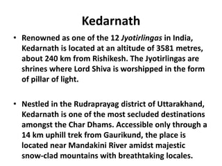 Kedarnath
• Renowned as one of the 12 Jyotirlingas in India,
Kedarnath is located at an altitude of 3581 metres,
about 240 km from Rishikesh. The Jyotirlingas are
shrines where Lord Shiva is worshipped in the form
of pillar of light.
• Nestled in the Rudraprayag district of Uttarakhand,
Kedarnath is one of the most secluded destinations
amongst the Char Dhams. Accessible only through a
14 km uphill trek from Gaurikund, the place is
located near Mandakini River amidst majestic
snow-clad mountains with breathtaking locales.
 