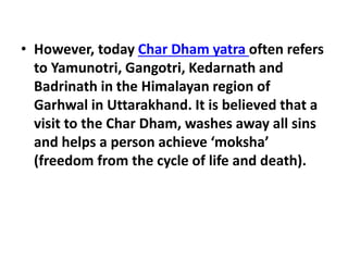 • However, today Char Dham yatra often refers
to Yamunotri, Gangotri, Kedarnath and
Badrinath in the Himalayan region of
Garhwal in Uttarakhand. It is believed that a
visit to the Char Dham, washes away all sins
and helps a person achieve ‘moksha’
(freedom from the cycle of life and death).
 