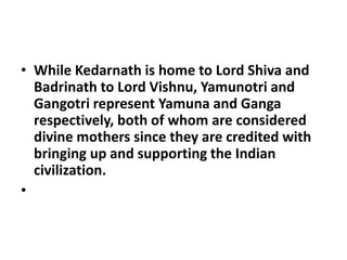 • While Kedarnath is home to Lord Shiva and
Badrinath to Lord Vishnu, Yamunotri and
Gangotri represent Yamuna and Ganga
respectively, both of whom are considered
divine mothers since they are credited with
bringing up and supporting the Indian
civilization.
•
 