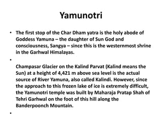 Yamunotri
• The first stop of the Char Dham yatra is the holy abode of
Goddess Yamuna – the daughter of Sun God and
consciousness, Sangya – since this is the westernmost shrine
in the Garhwal Himalayas.
•
Champasar Glacier on the Kalind Parvat (Kalind means the
Sun) at a height of 4,421 m above sea level is the actual
source of River Yamuna, also called Kalindi. However, since
the approach to this frozen lake of ice is extremely difficult,
the Yamunotri temple was built by Maharaja Pratap Shah of
Tehri Garhwal on the foot of this hill along the
Banderpoonch Mountain.
•
 