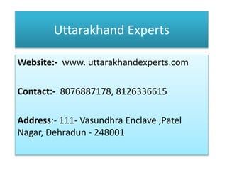 Uttarakhand Experts
Website:- www. uttarakhandexperts.com
Contact:- 8076887178, 8126336615
Address:- 111- Vasundhra Enclave ,Patel
Nagar, Dehradun - 248001
 