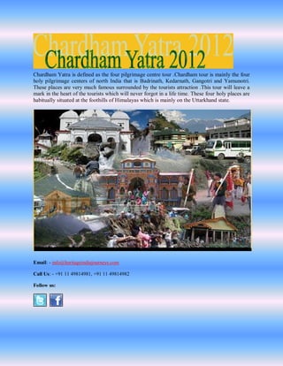 Chardham Yatra is defined as the four pilgrimage centre tour .Chardham tour is mainly the four
holy pilgrimage centers of north India that is Badrinath, Kedarnath, Gangotri and Yamunotri.
These places are very much famous surrounded by the tourists attraction .This tour will leave a
mark in the heart of the tourists which will never forgot in a life time. These four holy places are
habitually situated at the foothills of Himalayas which is mainly on the Uttarkhand state.




Email: - info@heritageindiajourneys.com

Call Us: - +91 11 49814981, +91 11 49814982

Follow us:
 