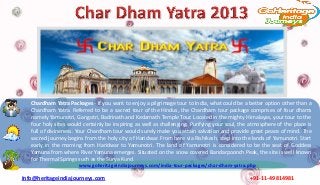 Chardham Yatra Packages - If you want to enjoy a pilgrimage tour to India, what could be a better option other than a
   Chardham Yatra. Referred to be a sacred tour of the Hindus, the Chardham tour package comprises of four dhams
   namely Yamunotri, Gangotri, Badrinath and Kedarnath Temple Tour. Located in the mighty Himalayas, your tour to the
   four holy sites would certainly be inspiring as well as challenging. Purifying your soul, the atmosphere of the place is
   full of divineness. Your Chardham tour would surely make you attain salvation and provide great peace of mind. The
   sacred journey begins from the holy city of Haridwar. From here via Rishikesh, step into the lands of Yamunotri. Start
   early in the morning from Haridwar to Yamunotri. The land of Yamunotri is considered to be the seat of Goddess
   Yamuna from where River Yamuna emerges. Situated on the snow covered Bandarpoonch Peak, the site is well known
   for Thermal Springs such as the Surya Kund.
                       www.goheritageindiajourneys.com/india-tour-packages/char-dham-yatra.php

Info@heritageindiajourneys.com                                                                  +91-11-49814981
 