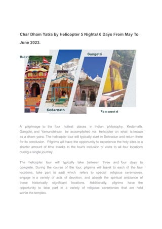 Char Dham Yatra by Helicopter 5 Nights/ 6 Days From May To
June 2023.
Bad rinath
Vamunotri
A pilgrimage to the four holiest places in Indian philosophy, Kedarnath,
Gangotri, and Yamunotri-can be accomplished via helicopter on what is known
as a dham yatra. The helicopter tour will typically start in Dehradun and return there
for its conclusion. Pilgrims will have the opportunity to experience the holy sites in a
shorter amount of time thanks to the tour's inclusion of visits to all four locations
during a single journey.
The helicopter tour will typically take between three and four days to
complete. During the course of the tour, pilgrims will travel to each of the four
locations, take part in aarti which refers to special religious ceremonies,
engage in a variety of acts of devotion, and absorb the spiritual ambiance of
these historically significant locations. Additionally, pilgrims have the
opportunity to take part in a variety of religious ceremonies that are held
within the temples.
 