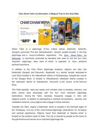 Char Dham Yatra by Helicopter: A Magical Trip to the Holy Sites
CHARDHAMY
A
TRA
*i
f
o
.
I
M
"* YOllO
•
,.
B
yH
elicopter
W9' •/6Dayi
I 'ff'(l h t n I  crc,11:i1tr:l , I Hr . rnhn.1 l}f·101,..,,
May/Jun/Sap/Oc
CorneJoinus,
rotll!X'ricrn:cSpirlu rH ppincncxcitmcnt ,
&enjoyllle bl!ulyofHlm l y.ss
Dham Yatra is a pilgrimage of four holiest places: Badrinath, kedarnth,
Gangotri, yamunotri, Puri and Rameshwaram. Several people consider it the holy
pilgrimage and a once-in-a-lifetime experience. The Char Dham Yatra by
Helicopter is commonly conducted by devotees who seek to visit the four most
important pilgrimage sites, each of which is regarded to have profound
spiritual importance.
In addition to the Char Dham pilgrimage locations, pilgrims can also visit
Kedarnath, Gangotri, and Yamunotri. Kedarnath is a sacred temple dedicated to
Lord Shiva located in the Uttarakhand district of Rudraprayag. Gangotri,the source
of the Ganges River, is located in Uttarakhand's Uttarkashi district. Located in
the Uttarkashi district of Uttarakhand, Yamunotri is the source of the Yamuna
River.
The Yatra typically lasts two weeks and includes visits to temples, ashrams, and
other sacred sites associated with the four most important pilgrimage
destinations. During the Yatra, devotees frequently engage in rites and
religious events. In addition to participating in spiritual conversations, lectures, and
meditation sessions, many pilgrims also engage in these activities.
Typically, the Yatra begins in Badrinath, which is situated in the Garhwal region of
the Himalayas. It is one of the most revered pilgrimage destinations for its beauty
and spiritual significance. Pilgrims travel from Badrinath to Dwarka, which is
located on the western coast of India. This city is revered by people as the home of
the god Krishna and serves as an important pilgrimage site.
 