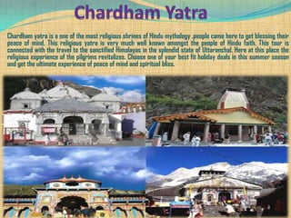 Chardham yatra is a one of the most religious shrines of Hindu mythology .people came here to get blessing their
peace of mind. This religious yatra is very much well known amongst the people of Hindu faith. This tour is
connected with the travel to the sanctified Himalayas in the splendid state of Uttaranchal. Here at this place the
religious experience of the pilgrims revitalizes. Choose one of your best fit holiday deals in this summer season
and get the ultimate experience of peace of mind and spiritual bliss.
 