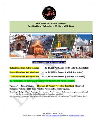 A3, Sector 4, Noida, 201301
Contact: +91 8510003060 Email: epicyatra@gmail.com, Website :www.epicyatra.com
Package Details ( Personal Trip)
Budget Chardham Yatra Package – Rs 17,500 Per Person ( with 1 star budget hotels)
Deluxe Chardham Yatra Package – Rs 21,500 Per Person ( with 2 Star hotels)
Luxury Chardham Yatra Package – Rs 35,500 Per Person ( with 3/4 Star hotels)
Our Hotels rooms will be for your group only. Private rooms with Private Transport.
Transport - Tempo Traveler - (Minimum 20 Person Travelling Together) - Reserved
Helicopter Tickets – 9000 fixed Price Per Person extra. If it is required.
Booking – Only 10% of Package Amount and Rest on arrival (In company Account Only)
• All the prices are for Indian Nationals only, unless specified.
It is mandatory to carry a valid photo identity card (Passport/Driving license/Voter ID/Aadhar Card)
Chardham Yatra Tour Package
Ex:- Haridwar/Dehradun – 09 Nights/10 Days
 
