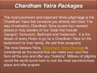 Chardham Yatra Packages

 The most prominent and important Hindu pilgrimage is the
  Chardham Yatra that connects you directly with God. The
  way of salvation, Chardham Yatra covers four revered
  places or holy abodes of four Gods that include
  Gangotri, Yamunotri, Badrinath and Kedarnath. It is the
  dream of every Hindu to go for a Chardham Yatra for the
  betterment for their family, life and their prosperity.
 The most blesses Yatra, Chardham Yatra Package is
  considered as the source that can make your soul free
  form all the sins and offer you “moksha”. Millions of pilgrims
  round the world come here to visit the most sanctimonious
  place and offer prayers
 