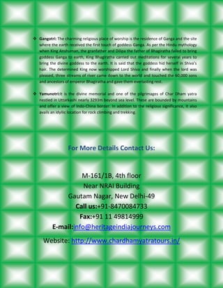  Gangotri: The charming religious place of worship is the residence of Ganga and the site
where the earth received the first touch of goddess Ganga. As per the Hindu mythology
when King Anshuman, the granfather and Dilipa the father of Bhagiratha failed to bring
goddess Ganga to earth, King Bhagiratha carried out meditations for several years to
bring the divine goddess to the earth. It is said that the goddess hid herself in Shiva’s
hair. The determined King now worshipped Lord Shiva and finally when the lord was
pleased, three streams of river came down to the world and touched the 60,000 sons
and ancestors of emperor Bhagiratha and gave them everlasting rest.
 Yamunotri:It is the divine memorial and one of the pilgrimages of Char Dham yatra
nestled in Uttarkashi nearly 3293m beyond sea level. These are bounded by mountains
and offer a view of Indo-China border. In addition to the religious significance, it also
avails an idyllic location for rock climbing and trekking.

For More Details Contact Us:

M-161/1B, 4th floor
Near NRAI Building
Gautam Nagar, New Delhi-49
Call us:+91-8470084733
Fax:+91 11 49814999
E-mail:info@heritageindiajourneys.com
Website: http://www.chardhamyatratours.in/

 