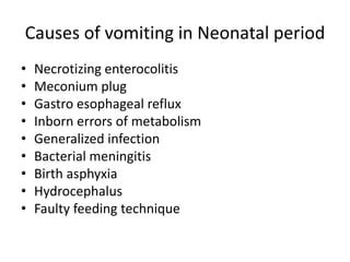 Causes of vomiting in Neonatal period
• Necrotizing enterocolitis
• Meconium plug
• Gastro esophageal reflux
• Inborn errors of metabolism
• Generalized infection
• Bacterial meningitis
• Birth asphyxia
• Hydrocephalus
• Faulty feeding technique
 