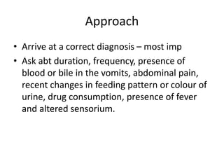 Approach
• Arrive at a correct diagnosis – most imp
• Ask abt duration, frequency, presence of
blood or bile in the vomits, abdominal pain,
recent changes in feeding pattern or colour of
urine, drug consumption, presence of fever
and altered sensorium.
 
