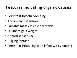 Features indicating organic causes
• Persistent forceful vomiting
• Abdominal distension
• Palpable mass / visible peristalsis
• Failure to gain weight
• Altered sensorium
• Bulging fontanel
• Persistent irritability in an infant with vomiting
 