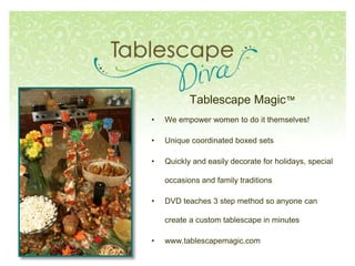 Tablescape Magic™
• We empower women to do it themselves!
• Unique coordinated boxed sets
• Quickly and easily decorate for holidays, special
occasions and family traditions
• DVD teaches 3 step method so anyone can
create a custom tablescape in minutes
• www.tablescapemagic.com
 