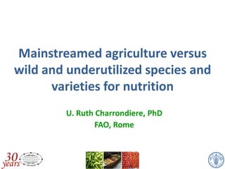 Mainstreamed agriculture versus
wild and underutilized species and
varieties for nutrition
U. Ruth Charrondiere, PhD
FAO, Rome
 