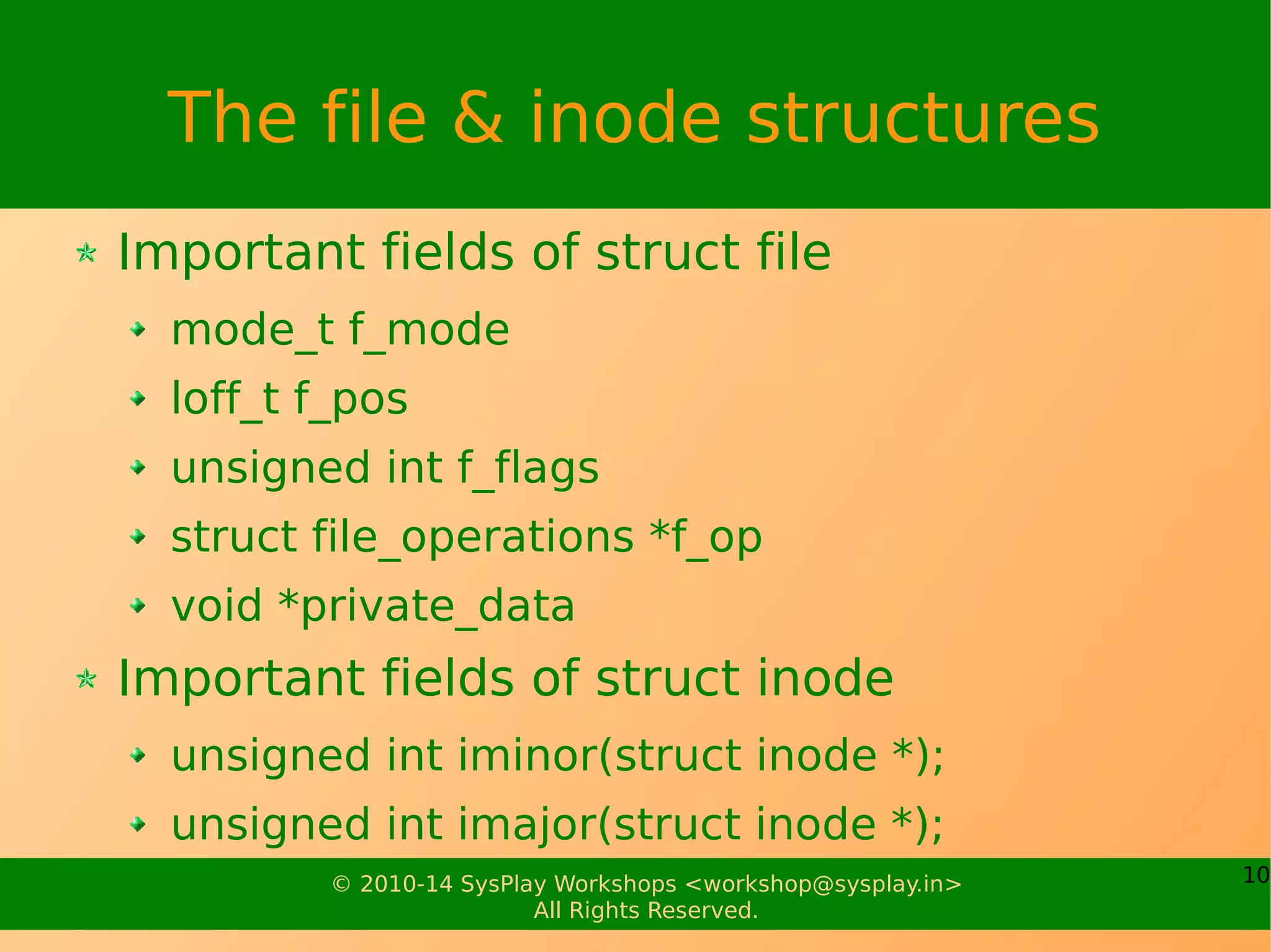 10© 2010-14 SysPlay Workshops <workshop@sysplay.in>
All Rights Reserved.
The file & inode structures
Important fields of struct file
mode_t f_mode
loff_t f_pos
unsigned int f_flags
struct file_operations *f_op
void *private_data
Important fields of struct inode
unsigned int iminor(struct inode *);
unsigned int imajor(struct inode *);
 