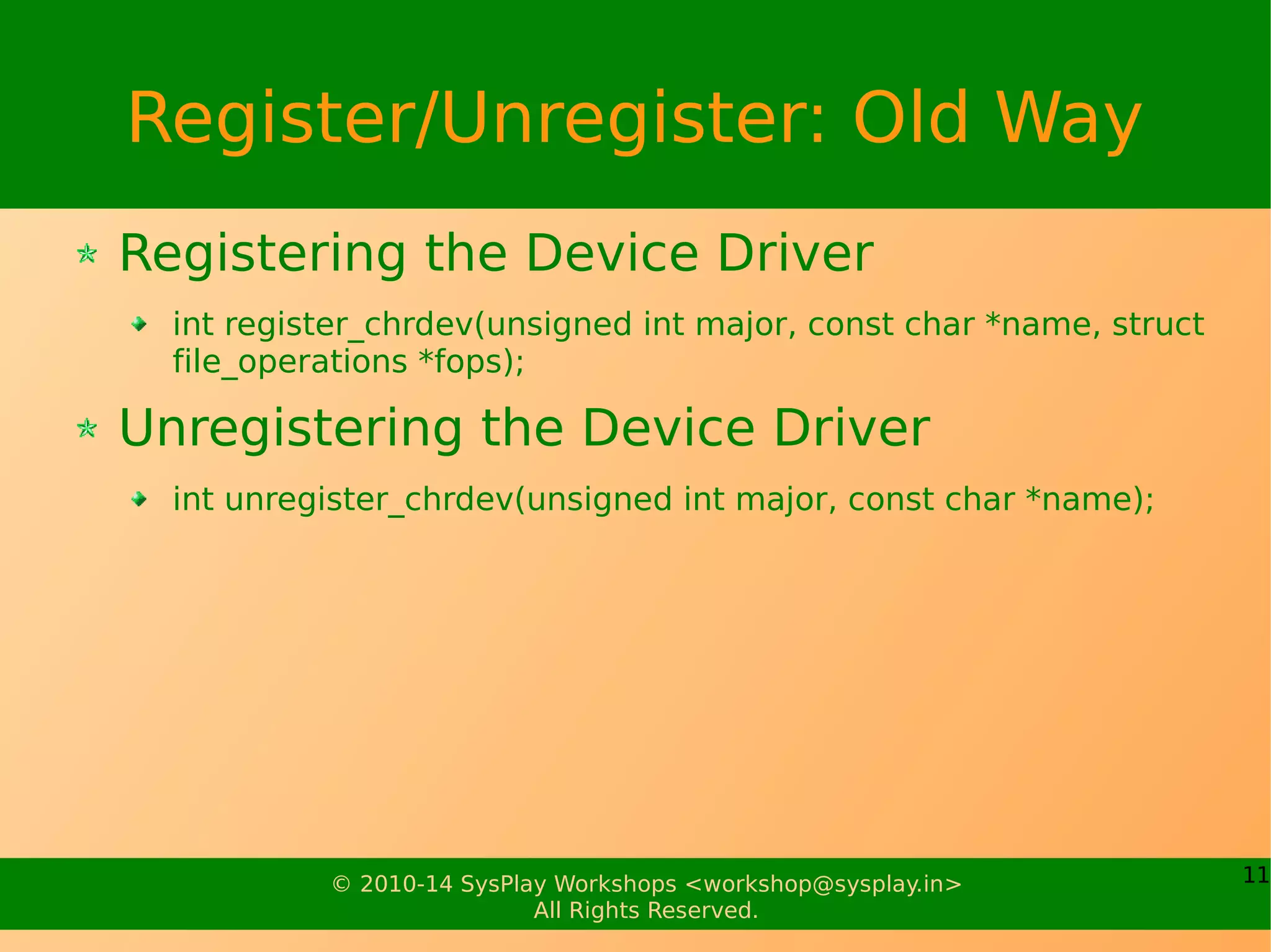 11© 2010-14 SysPlay Workshops <workshop@sysplay.in>
All Rights Reserved.
Register/Unregister: Old Way
Registering the Device Driver
int register_chrdev(unsigned int major, const char *name, struct
file_operations *fops);
Unregistering the Device Driver
int unregister_chrdev(unsigned int major, const char *name);
 