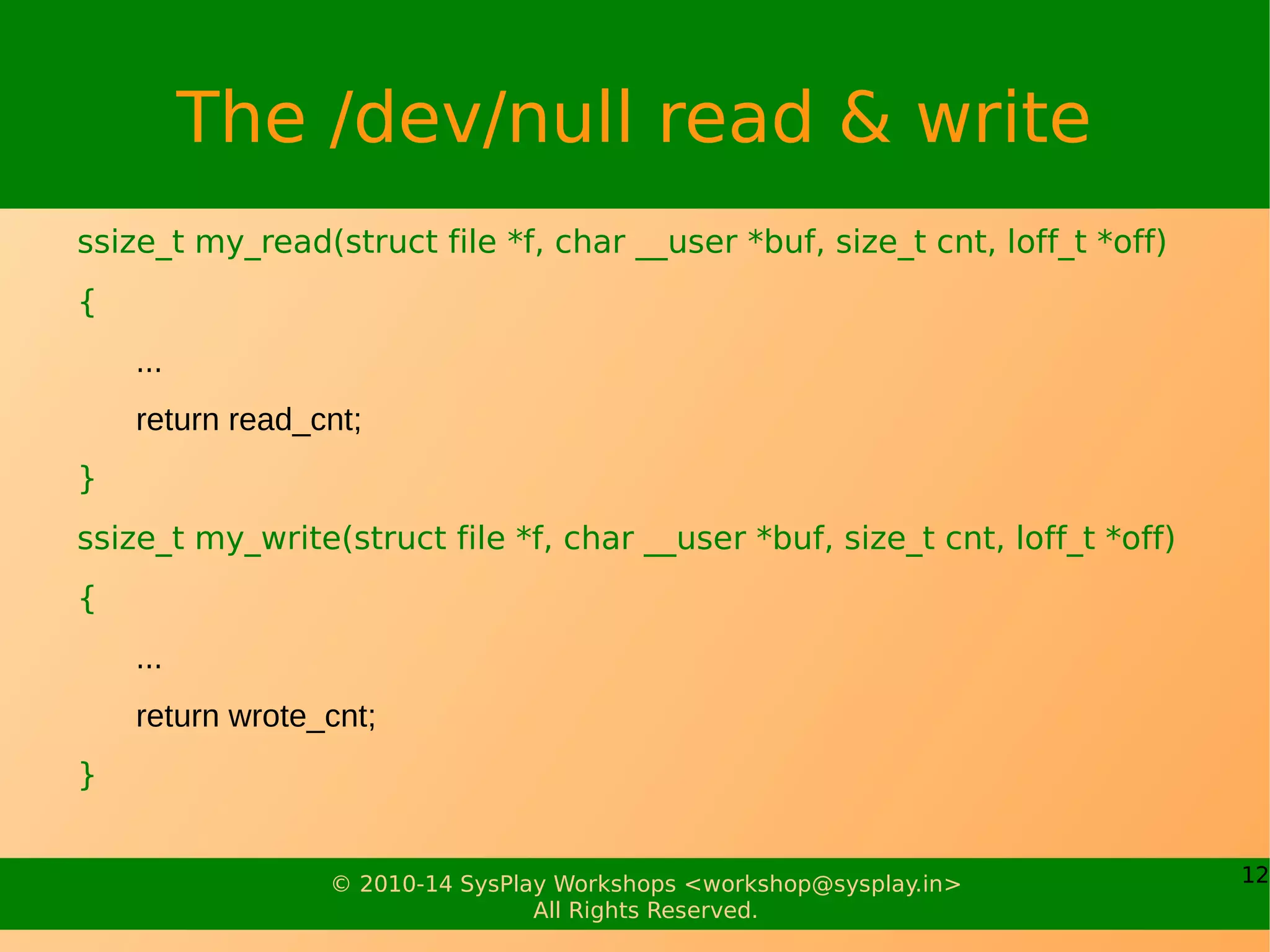 12© 2010-14 SysPlay Workshops <workshop@sysplay.in>
All Rights Reserved.
The /dev/null read & write
ssize_t my_read(struct file *f, char __user *buf, size_t cnt, loff_t *off)
{
...
return read_cnt;
}
ssize_t my_write(struct file *f, char __user *buf, size_t cnt, loff_t *off)
{
...
return wrote_cnt;
}
 