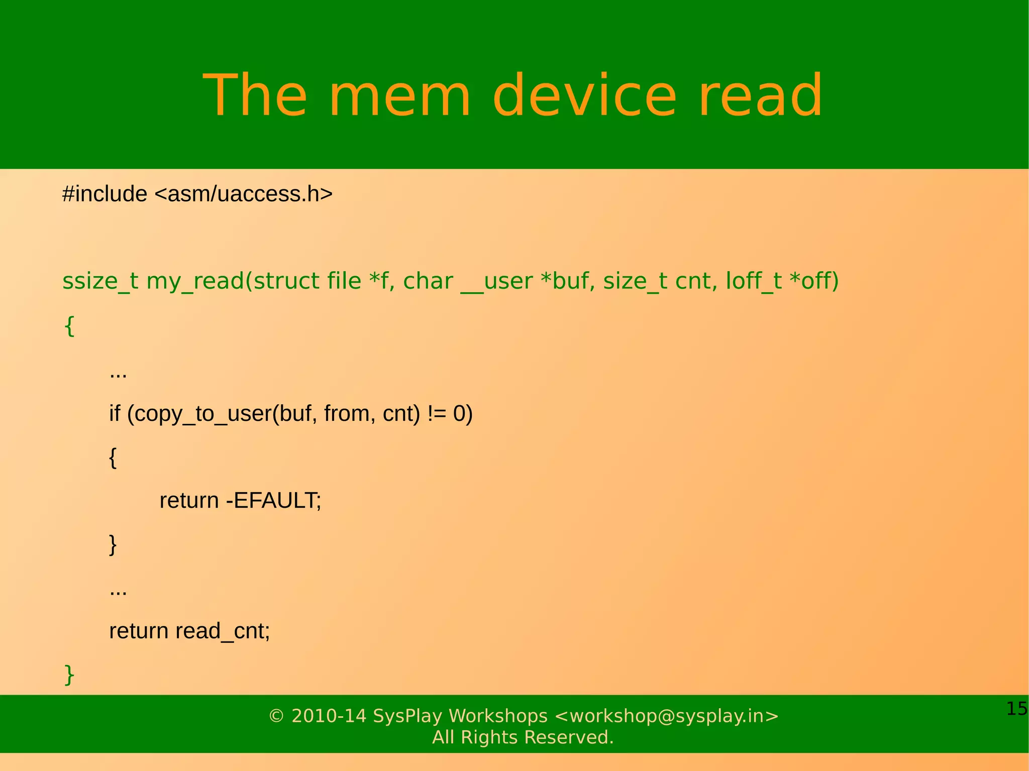 15© 2010-14 SysPlay Workshops <workshop@sysplay.in>
All Rights Reserved.
The mem device read
#include <asm/uaccess.h>
ssize_t my_read(struct file *f, char __user *buf, size_t cnt, loff_t *off)
{
...
if (copy_to_user(buf, from, cnt) != 0)
{
return -EFAULT;
}
...
return read_cnt;
}
 