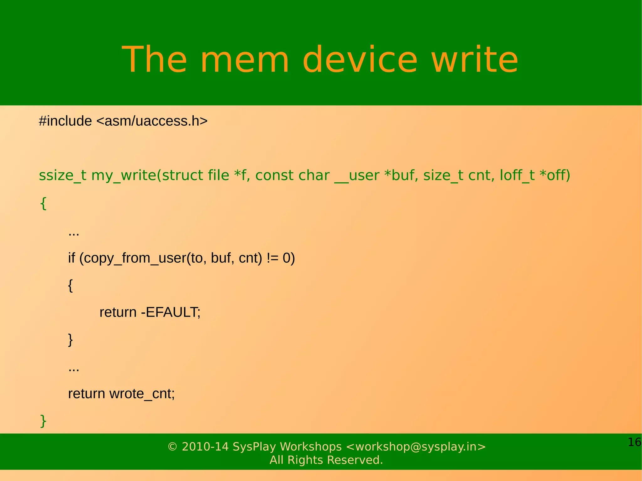 16© 2010-14 SysPlay Workshops <workshop@sysplay.in>
All Rights Reserved.
The mem device write
#include <asm/uaccess.h>
ssize_t my_write(struct file *f, const char __user *buf, size_t cnt, loff_t *off)
{
...
if (copy_from_user(to, buf, cnt) != 0)
{
return -EFAULT;
}
...
return wrote_cnt;
}
 