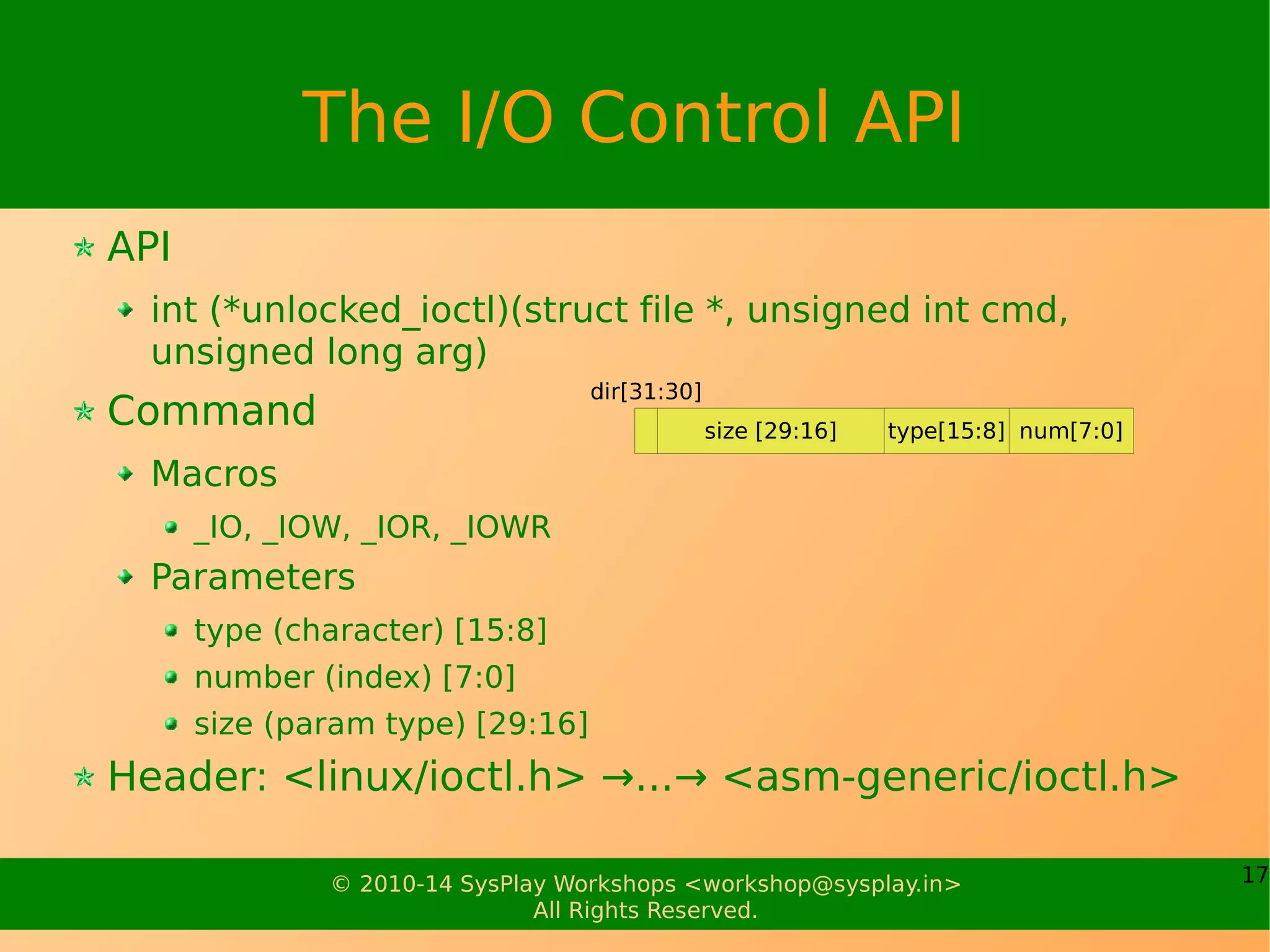 17© 2010-14 SysPlay Workshops <workshop@sysplay.in>
All Rights Reserved.
The I/O Control API
API
int (*unlocked_ioctl)(struct file *, unsigned int cmd,
unsigned long arg)
Command
Macros
_IO, _IOW, _IOR, _IOWR
Parameters
type (character) [15:8]
number (index) [7:0]
size (param type) [29:16]
Header: <linux/ioctl.h> →...→ <asm-generic/ioctl.h>
size [29:16] num[7:0]type[15:8]
dir[31:30]
 