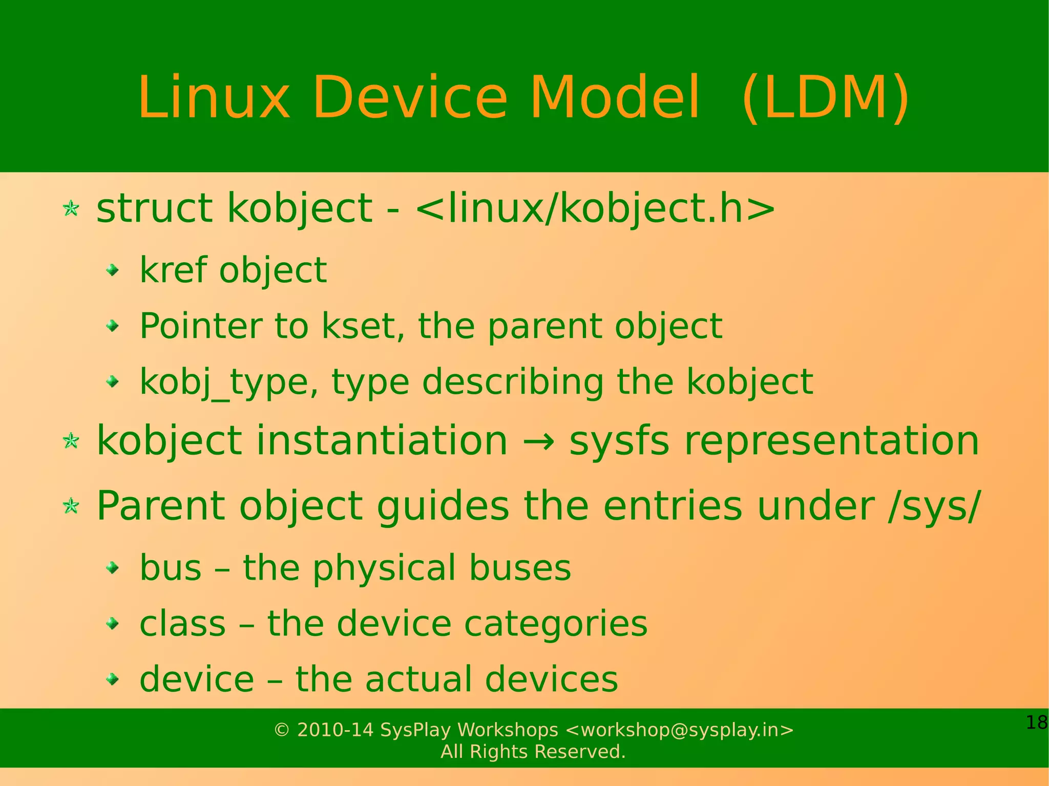 18© 2010-14 SysPlay Workshops <workshop@sysplay.in>
All Rights Reserved.
Linux Device Model (LDM)
struct kobject - <linux/kobject.h>
kref object
Pointer to kset, the parent object
kobj_type, type describing the kobject
kobject instantiation → sysfs representation
Parent object guides the entries under /sys/
bus – the physical buses
class – the device categories
device – the actual devices
 