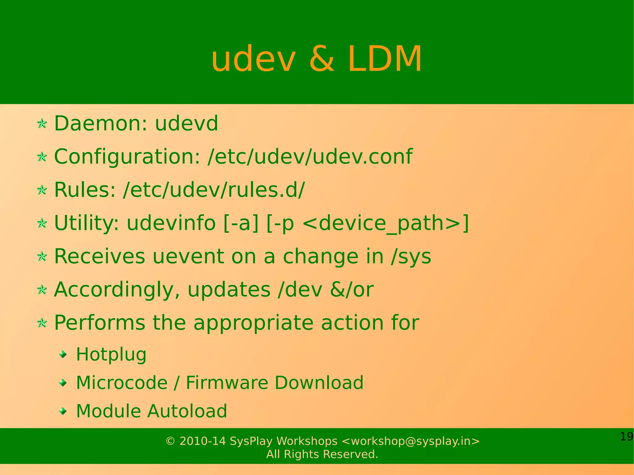 19© 2010-14 SysPlay Workshops <workshop@sysplay.in>
All Rights Reserved.
udev & LDM
Daemon: udevd
Configuration: /etc/udev/udev.conf
Rules: /etc/udev/rules.d/
Utility: udevinfo [-a] [-p <device_path>]
Receives uevent on a change in /sys
Accordingly, updates /dev &/or
Performs the appropriate action for
Hotplug
Microcode / Firmware Download
Module Autoload
 