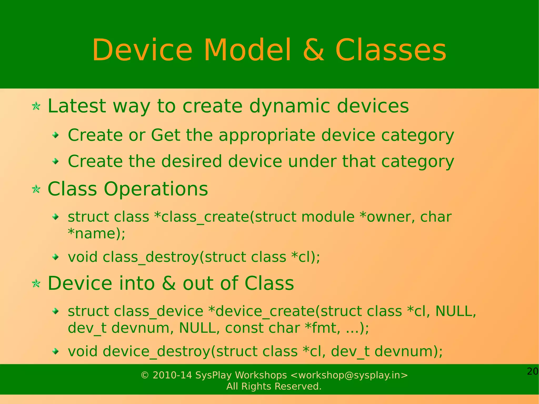 20© 2010-14 SysPlay Workshops <workshop@sysplay.in>
All Rights Reserved.
Device Model & Classes
Latest way to create dynamic devices
Create or Get the appropriate device category
Create the desired device under that category
Class Operations
struct class *class_create(struct module *owner, char
*name);
void class_destroy(struct class *cl);
Device into & out of Class
struct class_device *device_create(struct class *cl, NULL,
dev_t devnum, NULL, const char *fmt, ...);
void device_destroy(struct class *cl, dev_t devnum);
 