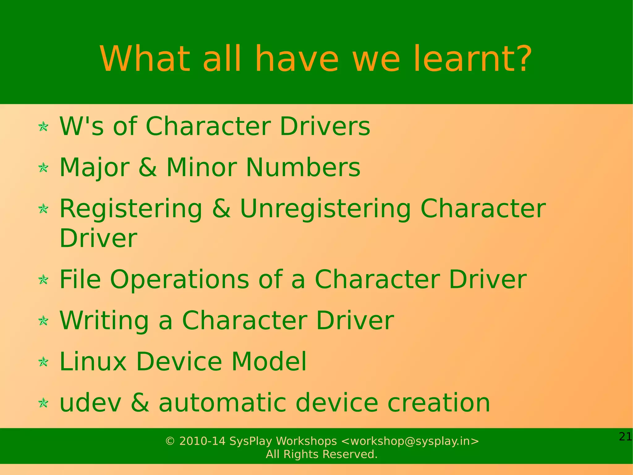 21© 2010-14 SysPlay Workshops <workshop@sysplay.in>
All Rights Reserved.
What all have we learnt?
W's of Character Drivers
Major & Minor Numbers
Registering & Unregistering Character
Driver
File Operations of a Character Driver
Writing a Character Driver
Linux Device Model
udev & automatic device creation
 