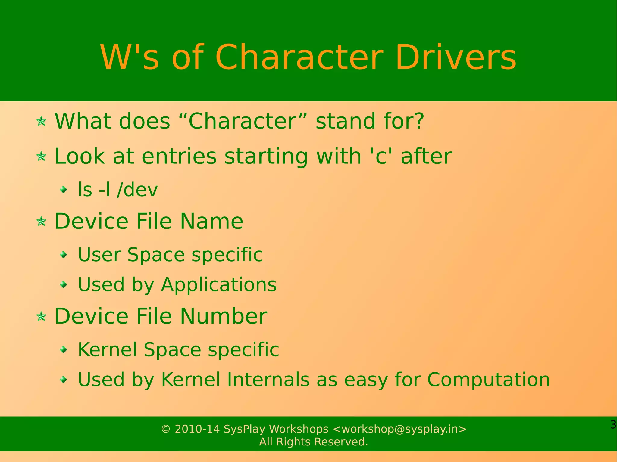 3© 2010-14 SysPlay Workshops <workshop@sysplay.in>
All Rights Reserved.
W's of Character Drivers
What does “Character” stand for?
Look at entries starting with 'c' after
ls -l /dev
Device File Name
User Space specific
Used by Applications
Device File Number
Kernel Space specific
Used by Kernel Internals as easy for Computation
 