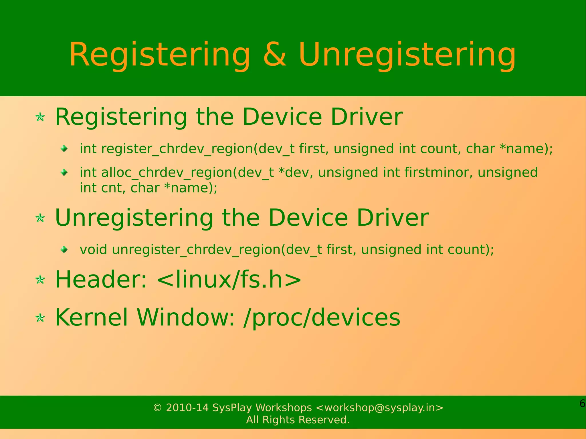6© 2010-14 SysPlay Workshops <workshop@sysplay.in>
All Rights Reserved.
Registering & Unregistering
Registering the Device Driver
int register_chrdev_region(dev_t first, unsigned int count, char *name);
int alloc_chrdev_region(dev_t *dev, unsigned int firstminor, unsigned
int cnt, char *name);
Unregistering the Device Driver
void unregister_chrdev_region(dev_t first, unsigned int count);
Header: <linux/fs.h>
Kernel Window: /proc/devices
 