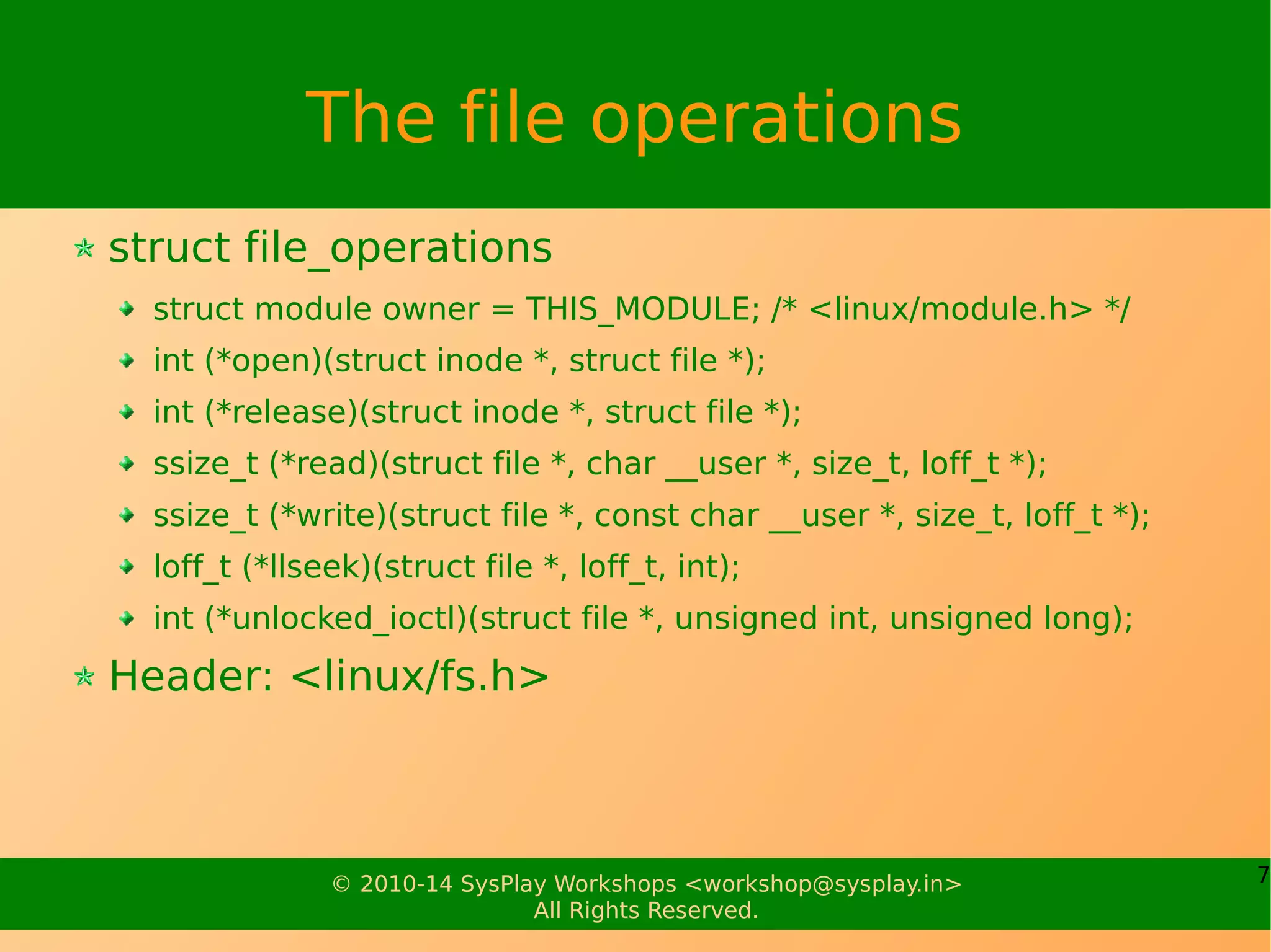 7© 2010-14 SysPlay Workshops <workshop@sysplay.in>
All Rights Reserved.
The file operations
struct file_operations
struct module owner = THIS_MODULE; /* <linux/module.h> */
int (*open)(struct inode *, struct file *);
int (*release)(struct inode *, struct file *);
ssize_t (*read)(struct file *, char __user *, size_t, loff_t *);
ssize_t (*write)(struct file *, const char __user *, size_t, loff_t *);
loff_t (*llseek)(struct file *, loff_t, int);
int (*unlocked_ioctl)(struct file *, unsigned int, unsigned long);
Header: <linux/fs.h>
 