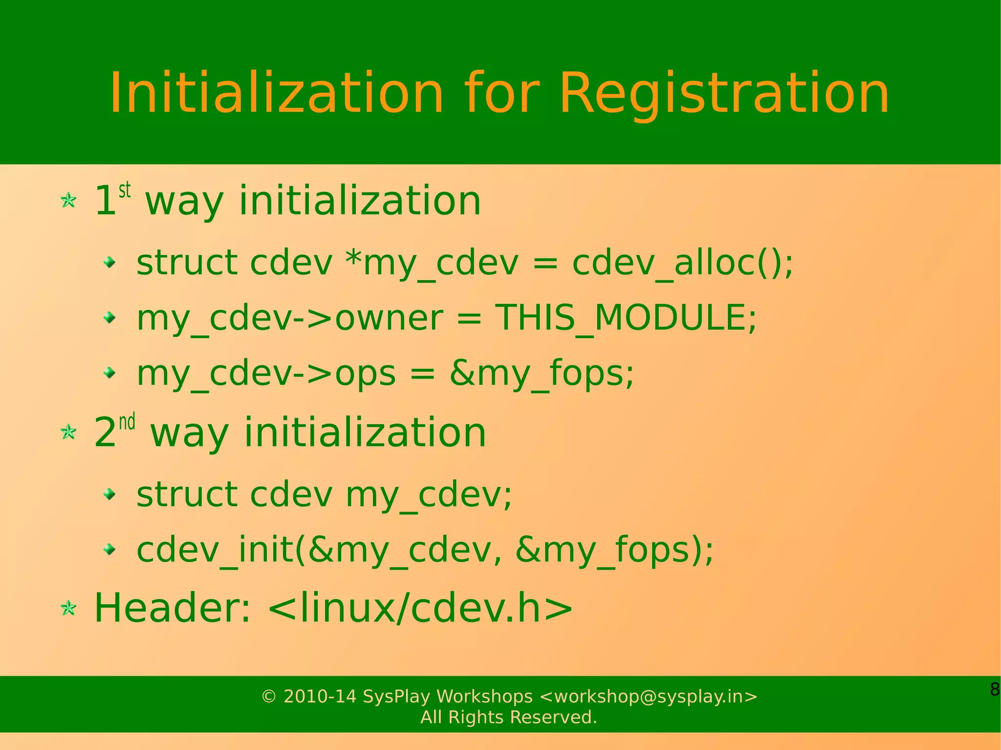 8© 2010-14 SysPlay Workshops <workshop@sysplay.in>
All Rights Reserved.
Initialization for Registration
1st
way initialization
struct cdev *my_cdev = cdev_alloc();
my_cdev->owner = THIS_MODULE;
my_cdev->ops = &my_fops;
2nd
way initialization
struct cdev my_cdev;
cdev_init(&my_cdev, &my_fops);
Header: <linux/cdev.h>
 