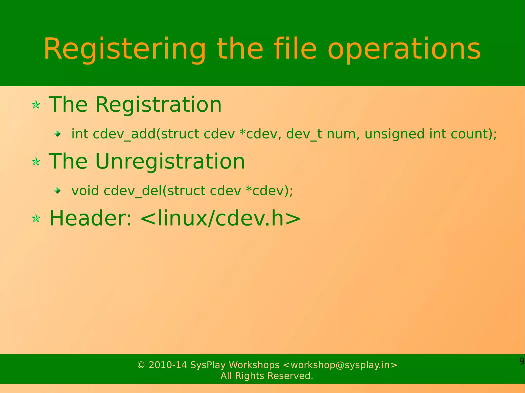 9© 2010-14 SysPlay Workshops <workshop@sysplay.in>
All Rights Reserved.
Registering the file operations
The Registration
int cdev_add(struct cdev *cdev, dev_t num, unsigned int count);
The Unregistration
void cdev_del(struct cdev *cdev);
Header: <linux/cdev.h>
 