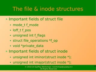10© 2010-14 SysPlay Workshops <workshop@sysplay.in>
All Rights Reserved.
The file & inode structures
Important fields of struct file
mode_t f_mode
loff_t f_pos
unsigned int f_flags
struct file_operations *f_op
void *private_data
Important fields of struct inode
unsigned int iminor(struct inode *);
unsigned int imajor(struct inode *);
 