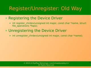 11© 2010-14 SysPlay Workshops <workshop@sysplay.in>
All Rights Reserved.
Register/Unregister: Old Way
Registering the Device Driver
int register_chrdev(unsigned int major, const char *name, struct
file_operations *fops);
Unregistering the Device Driver
int unregister_chrdev(unsigned int major, const char *name);
 