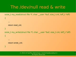 12© 2010-14 SysPlay Workshops <workshop@sysplay.in>
All Rights Reserved.
The /dev/null read & write
ssize_t my_read(struct file *f, char __user *buf, size_t cnt, loff_t *off)
{
...
return read_cnt;
}
ssize_t my_write(struct file *f, char __user *buf, size_t cnt, loff_t *off)
{
...
return wrote_cnt;
}
 