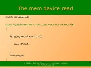 15© 2010-14 SysPlay Workshops <workshop@sysplay.in>
All Rights Reserved.
The mem device read
#include <asm/uaccess.h>
ssize_t my_read(struct file *f, char __user *buf, size_t cnt, loff_t *off)
{
...
if (copy_to_user(buf, from, cnt) != 0)
{
return -EFAULT;
}
...
return read_cnt;
}
 