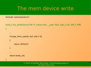 16© 2010-14 SysPlay Workshops <workshop@sysplay.in>
All Rights Reserved.
The mem device write
#include <asm/uaccess.h>
ssize_t my_write(struct file *f, const char __user *buf, size_t cnt, loff_t *off)
{
...
if (copy_from_user(to, buf, cnt) != 0)
{
return -EFAULT;
}
...
return wrote_cnt;
}
 