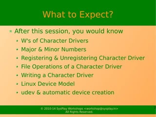 2© 2010-14 SysPlay Workshops <workshop@sysplay.in>
All Rights Reserved.
What to Expect?
After this session, you would know
W's of Character Drivers
Major & Minor Numbers
Registering & Unregistering Character Driver
File Operations of a Character Driver
Writing a Character Driver
Linux Device Model
udev & automatic device creation
 