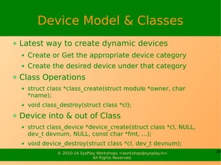 20© 2010-14 SysPlay Workshops <workshop@sysplay.in>
All Rights Reserved.
Device Model & Classes
Latest way to create dynamic devices
Create or Get the appropriate device category
Create the desired device under that category
Class Operations
struct class *class_create(struct module *owner, char
*name);
void class_destroy(struct class *cl);
Device into & out of Class
struct class_device *device_create(struct class *cl, NULL,
dev_t devnum, NULL, const char *fmt, ...);
void device_destroy(struct class *cl, dev_t devnum);
 