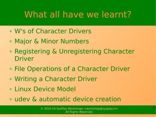 21© 2010-14 SysPlay Workshops <workshop@sysplay.in>
All Rights Reserved.
What all have we learnt?
W's of Character Drivers
Major & Minor Numbers
Registering & Unregistering Character
Driver
File Operations of a Character Driver
Writing a Character Driver
Linux Device Model
udev & automatic device creation
 