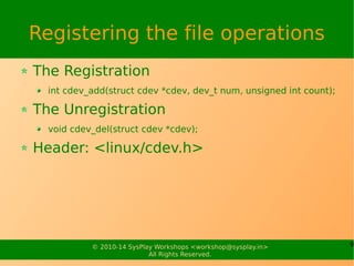 9© 2010-14 SysPlay Workshops <workshop@sysplay.in>
All Rights Reserved.
Registering the file operations
The Registration
int cdev_add(struct cdev *cdev, dev_t num, unsigned int count);
The Unregistration
void cdev_del(struct cdev *cdev);
Header: <linux/cdev.h>
 