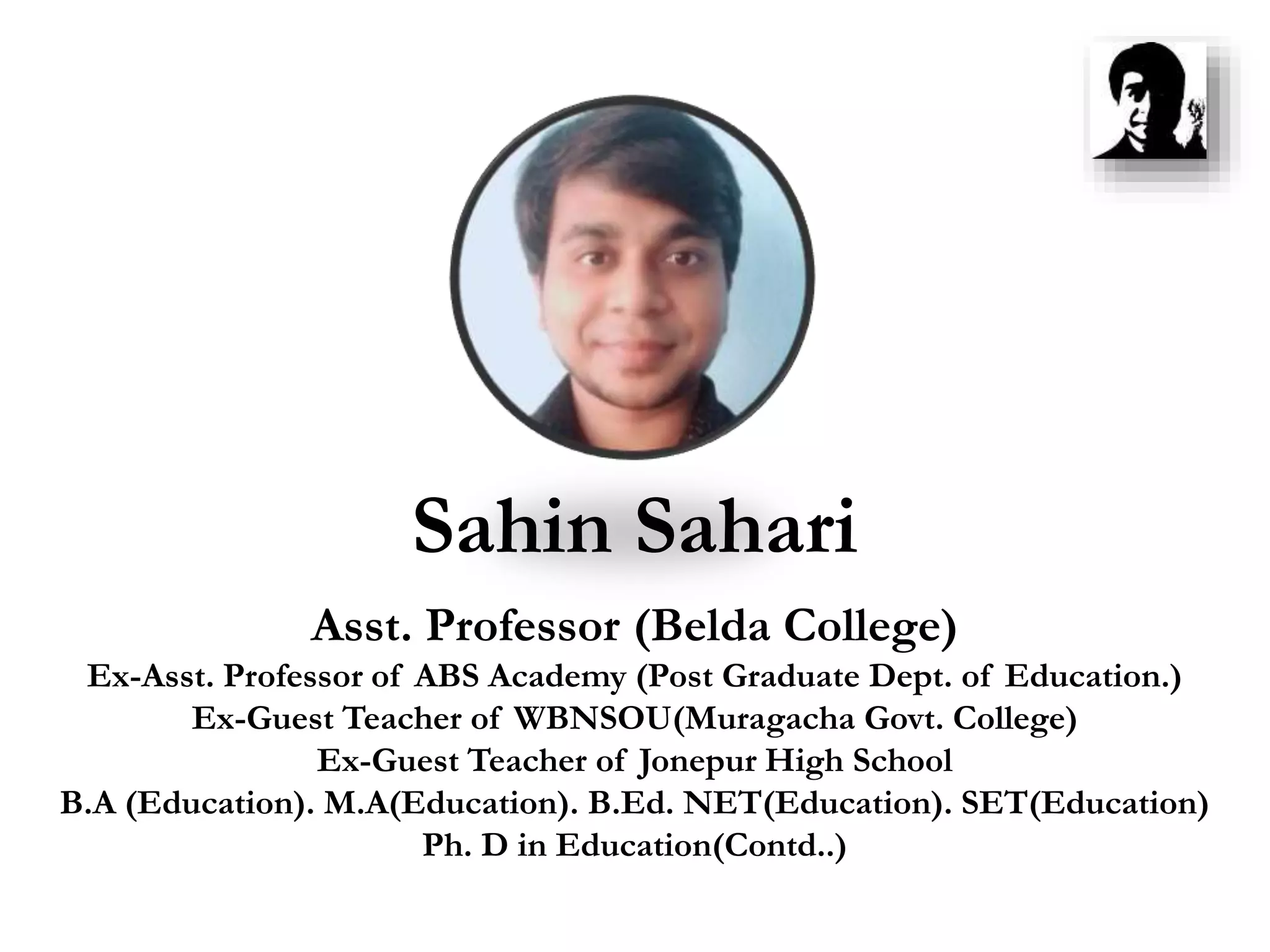 Sahin Sahari
Asst. Professor (Belda College)
Ex-Asst. Professor of ABS Academy (Post Graduate Dept. of Education.)
Ex-Guest Teacher of WBNSOU(Muragacha Govt. College)
Ex-Guest Teacher of Jonepur High School
B.A (Education). M.A(Education). B.Ed. NET(Education). SET(Education)
Ph. D in Education(Contd..)
 