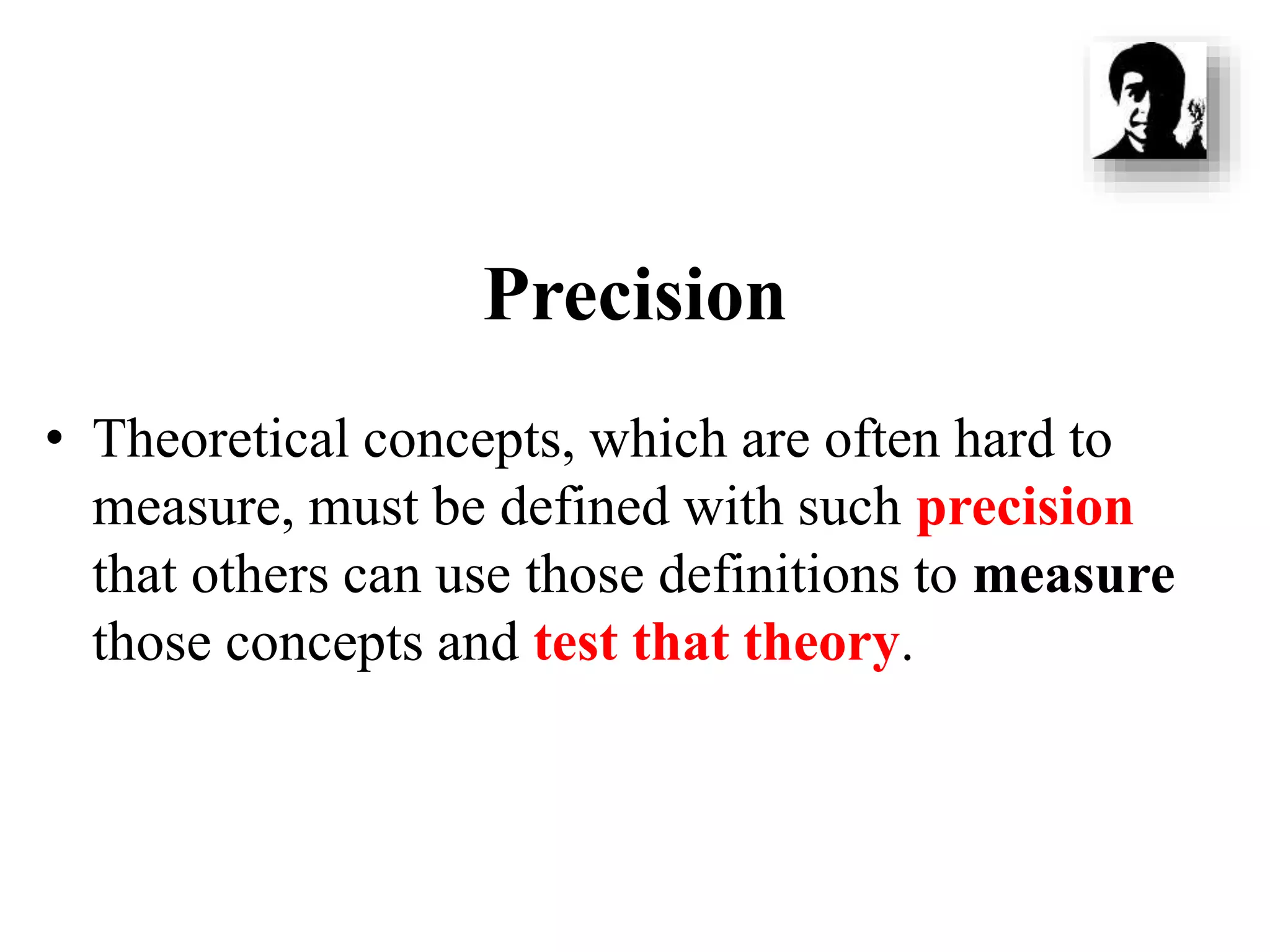 Precision
• Theoretical concepts, which are often hard to
measure, must be defined with such precision
that others can use those definitions to measure
those concepts and test that theory.
 