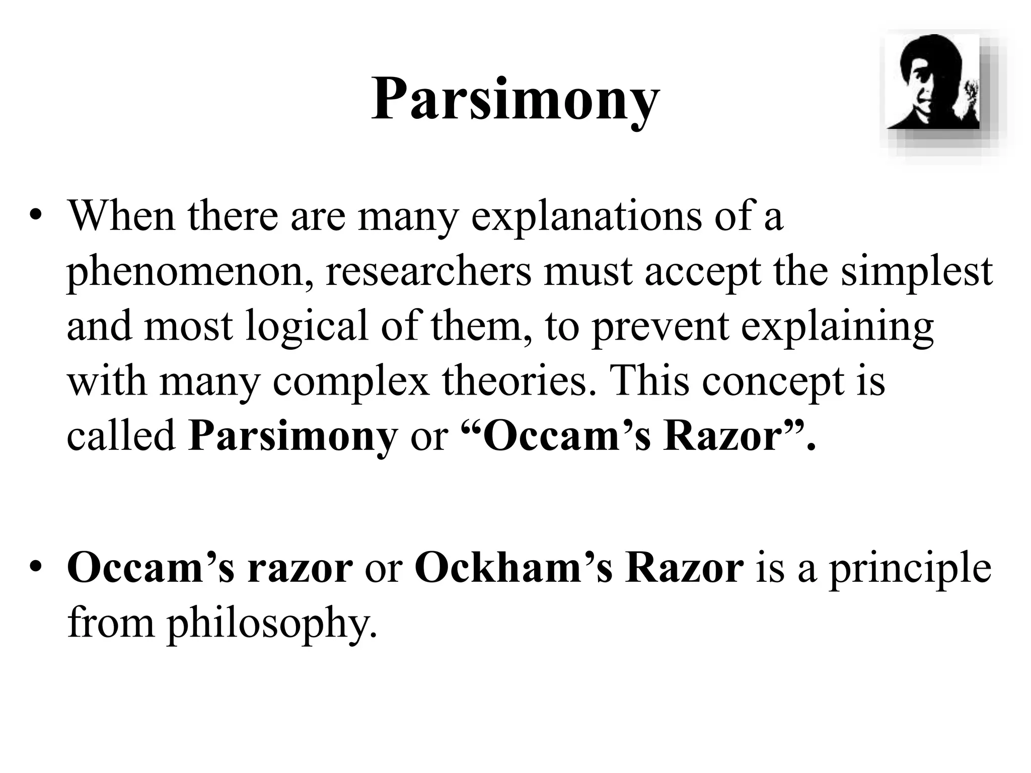 Parsimony
• When there are many explanations of a
phenomenon, researchers must accept the simplest
and most logical of them, to prevent explaining
with many complex theories. This concept is
called Parsimony or “Occam’s Razor”.
• Occam’s razor or Ockham’s Razor is a principle
from philosophy.
 