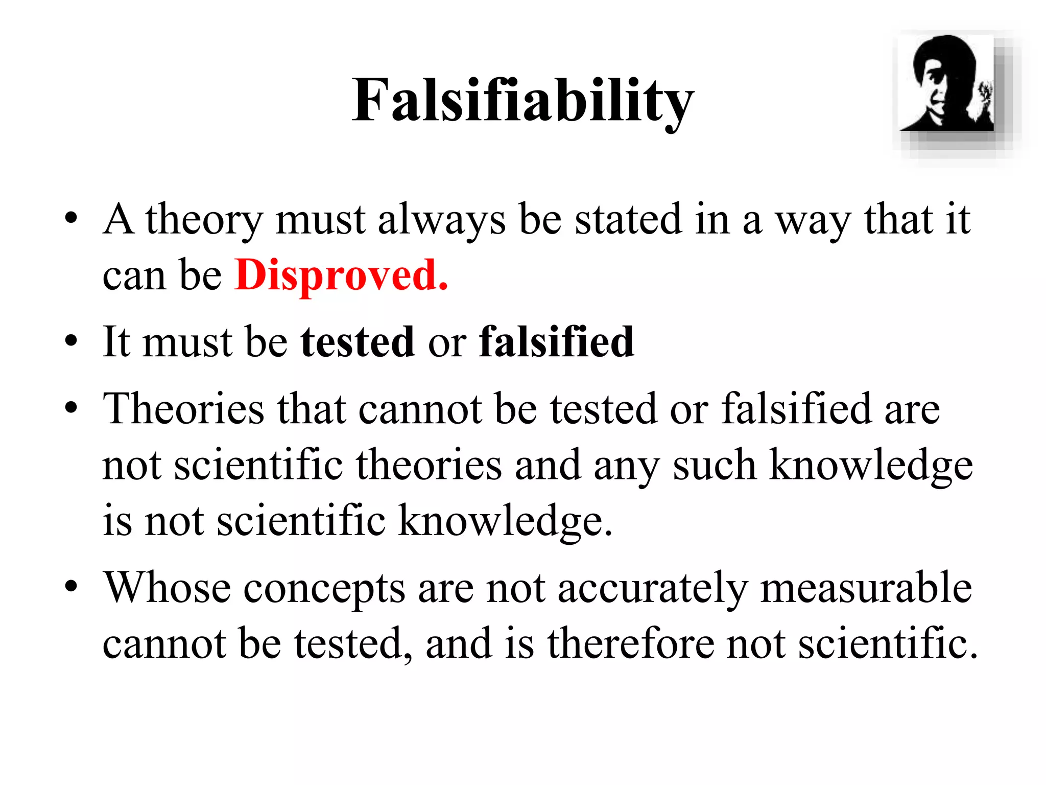 Falsifiability
• A theory must always be stated in a way that it
can be Disproved.
• It must be tested or falsified
• Theories that cannot be tested or falsified are
not scientific theories and any such knowledge
is not scientific knowledge.
• Whose concepts are not accurately measurable
cannot be tested, and is therefore not scientific.
 